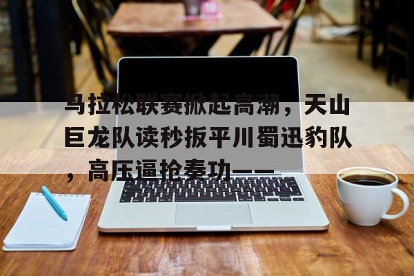 九游娱乐官方-马拉松联赛掀起高潮，天山巨龙队读秒扳平川蜀迅豹队，高压逼抢奏功——的简单介绍