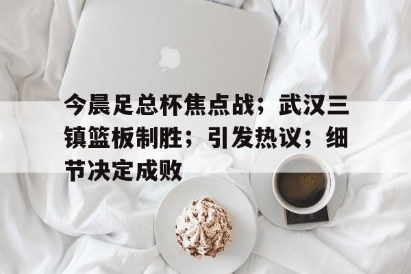 九游网页官网-今晨足总杯焦点战；武汉三镇篮板制胜；引发热议；细节决定成败的简单介绍
